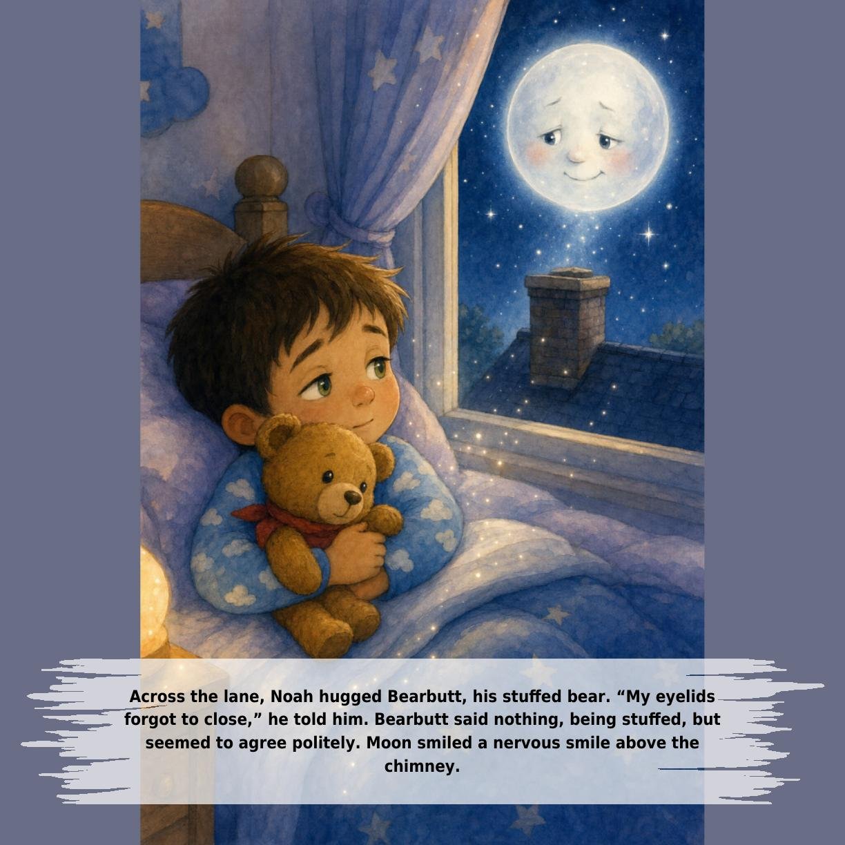 Across the lane, Noah hugged Bearbutt, his stuffed bear. “My eyelids
forgot to close,” he told him. Bearbutt said nothing, being stuffed, but
seemed to agree politely. Moon smiled a nervous smile above the
chimney.