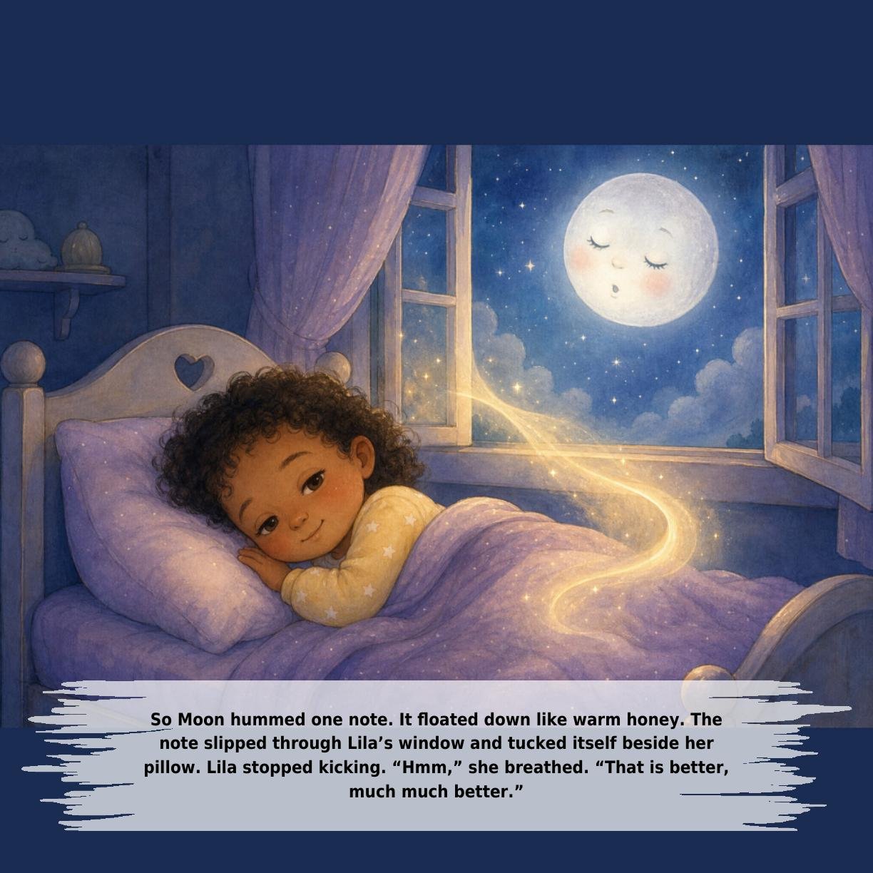 So Moon hummed one note. It floated down like warm honey. The
note slipped through Lila’s window and tucked itself beside her
pillow. Lila stopped kicking. “Hmm,” she breathed. “That is better,
much much better.”