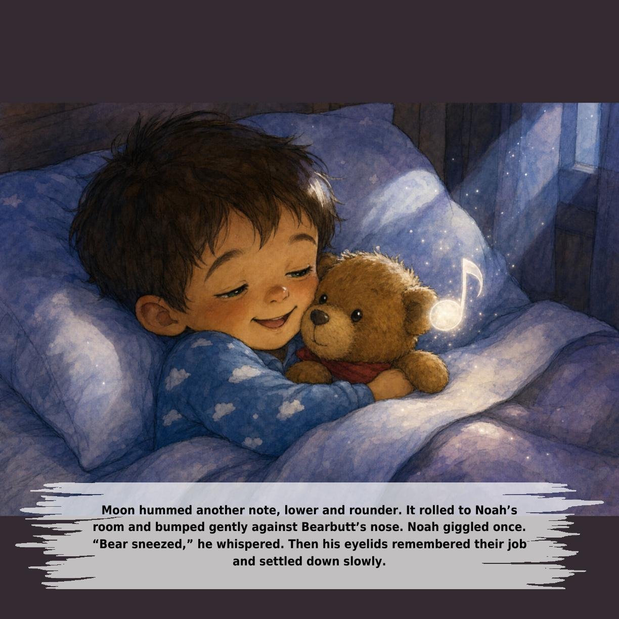 Moon hummed another note, lower and rounder. It rolled to Noah’s
room and bumped gently against Bearbutt’s nose. Noah giggled once.
“Bear sneezed,” he whispered. Then his eyelids remembered their job
and settled down slowly.