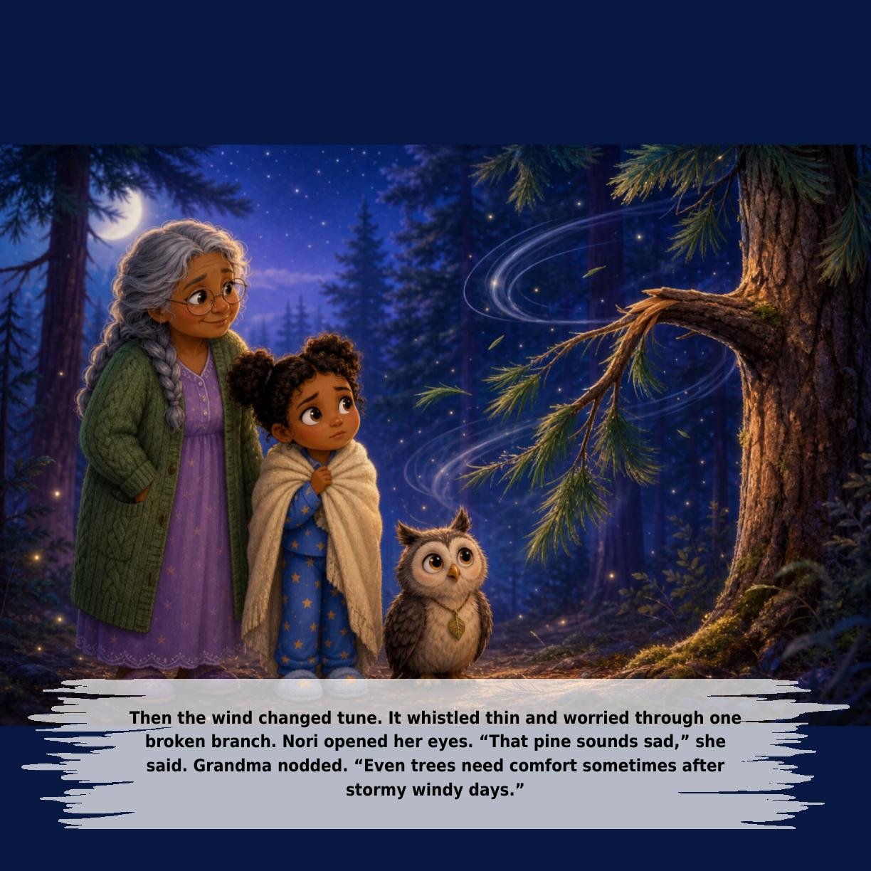 Then the wind changed tune. It whistled thin and worried through one
broken branch. Nori opened her eyes. “That pine sounds sad,” she
said. Grandma nodded. “Even trees need comfort sometimes after
stormy windy days.”