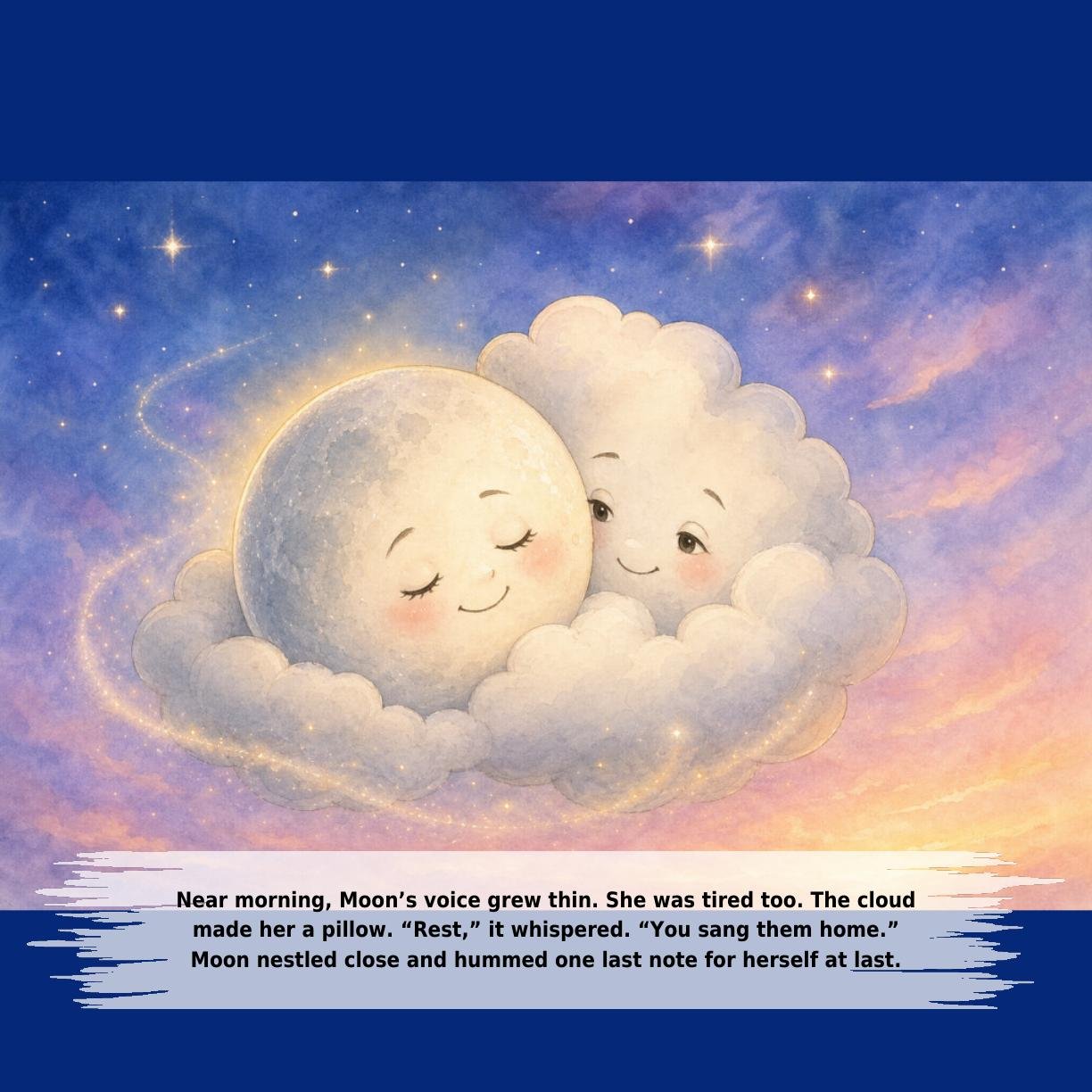Near morning, Moon’s voice grew thin. She was tired too. The cloud
made her a pillow. “Rest,” it whispered. “You sang them home.”
Moon nestled close and hummed one last note for herself at last.